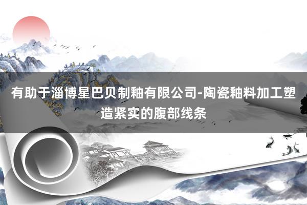 有助于淄博星巴贝制釉有限公司-陶瓷釉料加工塑造紧实的腹部线条