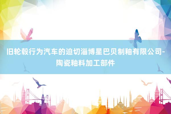 旧轮毂行为汽车的迫切淄博星巴贝制釉有限公司-陶瓷釉料加工部件
