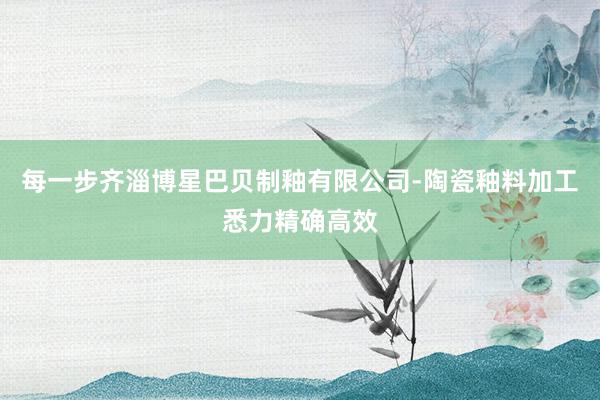 每一步齐淄博星巴贝制釉有限公司-陶瓷釉料加工悉力精确高效